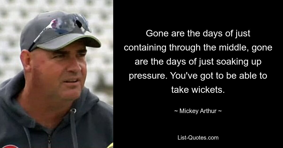 Gone are the days of just containing through the middle, gone are the days of just soaking up pressure. You've got to be able to take wickets. — © Mickey Arthur