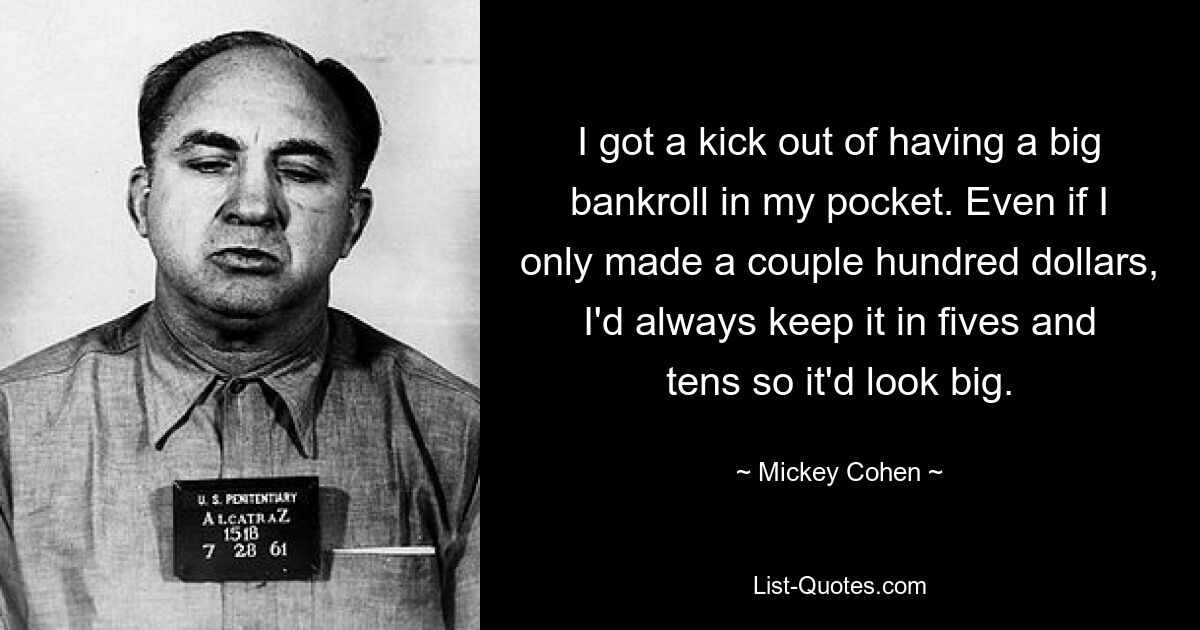 I got a kick out of having a big bankroll in my pocket. Even if I only made a couple hundred dollars, I'd always keep it in fives and tens so it'd look big. — © Mickey Cohen