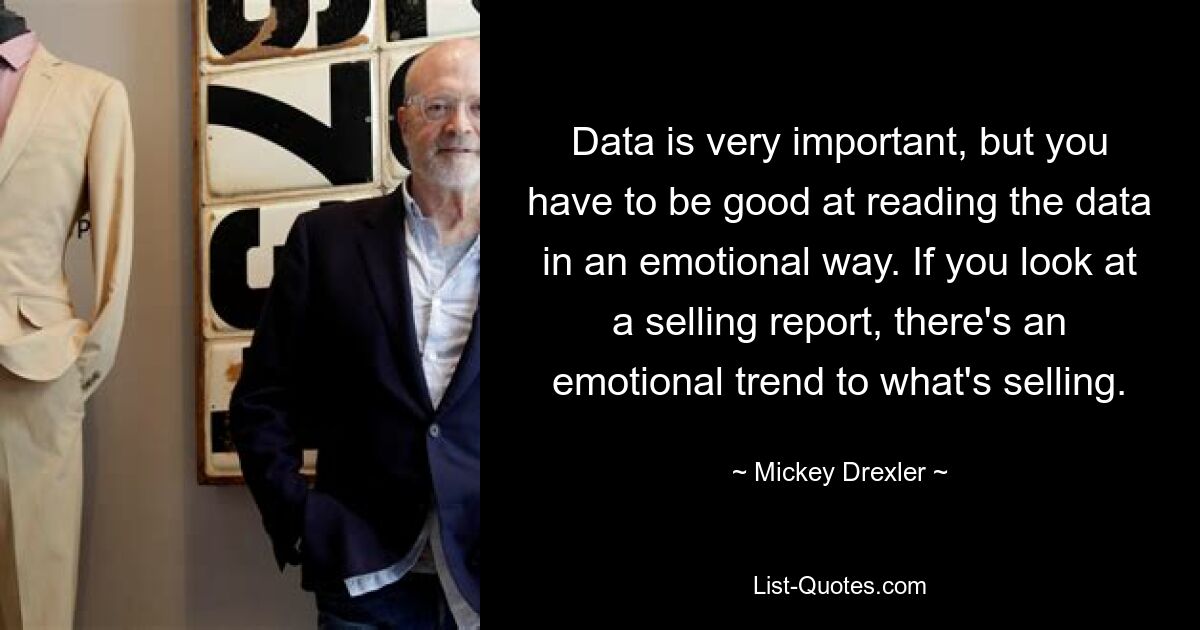 Data is very important, but you have to be good at reading the data in an emotional way. If you look at a selling report, there's an emotional trend to what's selling. — © Mickey Drexler