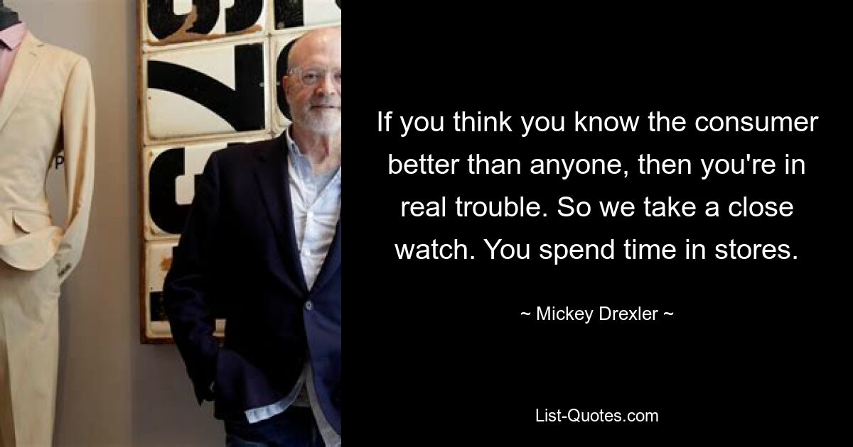 If you think you know the consumer better than anyone, then you're in real trouble. So we take a close watch. You spend time in stores. — © Mickey Drexler