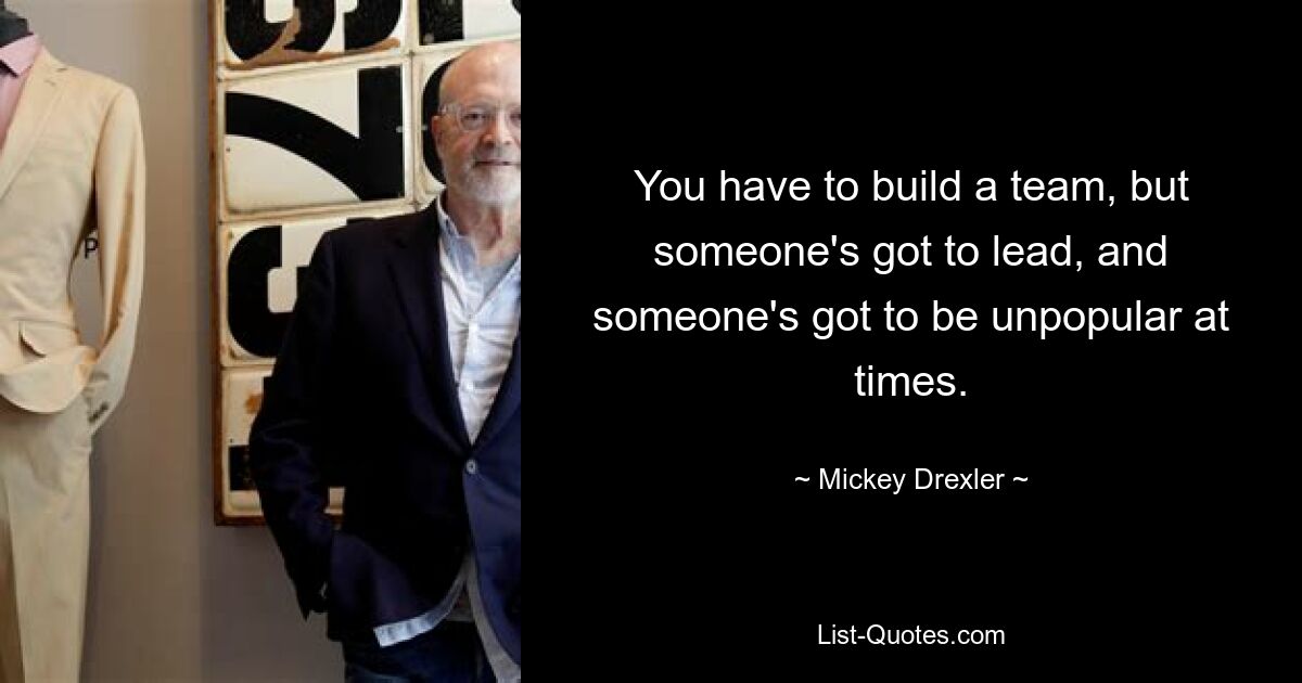 You have to build a team, but someone's got to lead, and someone's got to be unpopular at times. — © Mickey Drexler