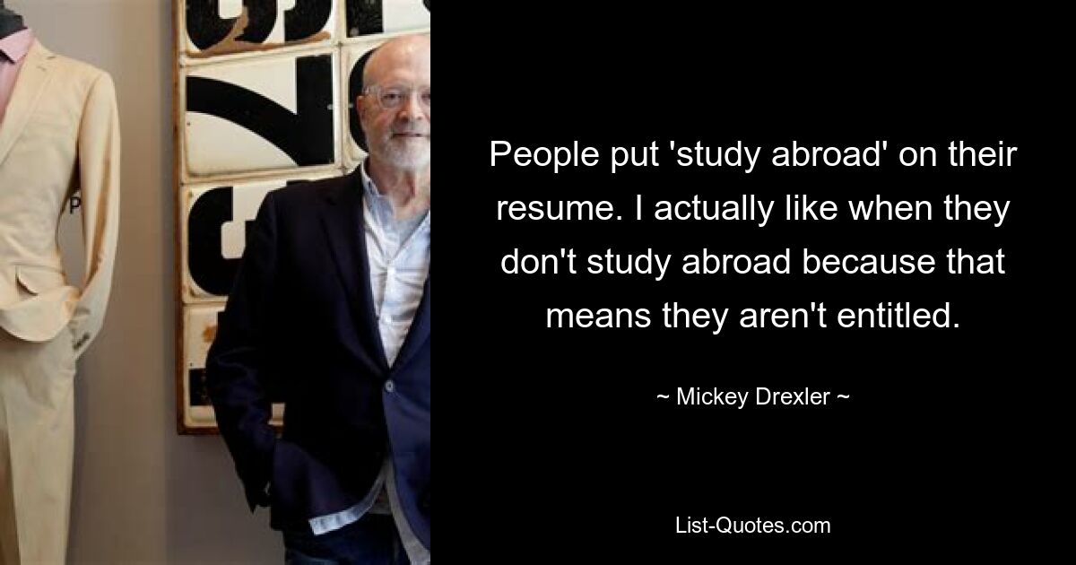 People put 'study abroad' on their resume. I actually like when they don't study abroad because that means they aren't entitled. — © Mickey Drexler