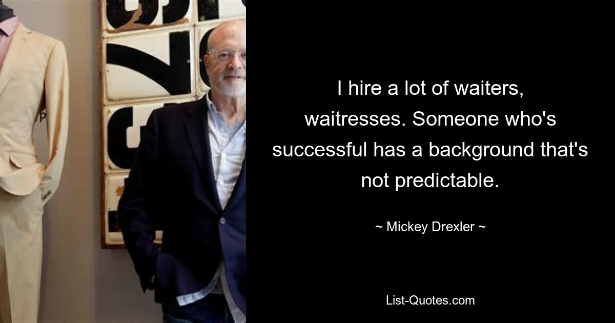 I hire a lot of waiters, waitresses. Someone who's successful has a background that's not predictable. — © Mickey Drexler