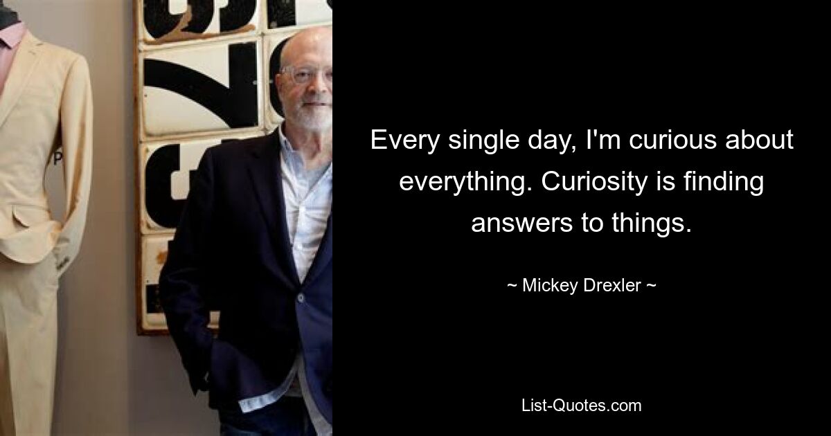 Every single day, I'm curious about everything. Curiosity is finding answers to things. — © Mickey Drexler