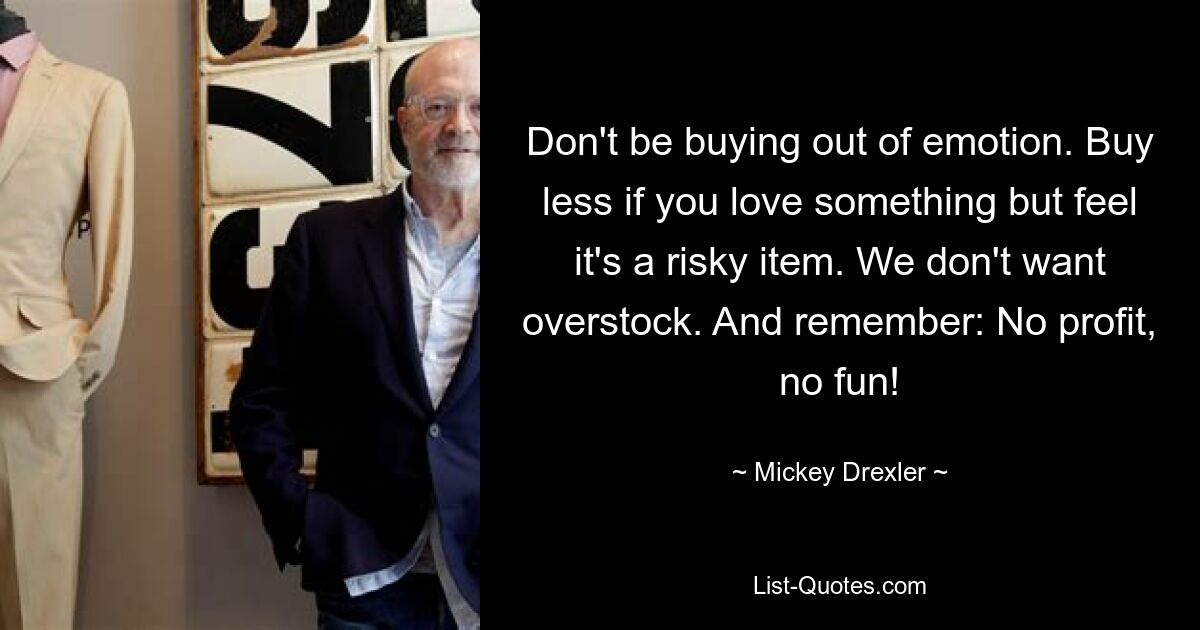 Don't be buying out of emotion. Buy less if you love something but feel it's a risky item. We don't want overstock. And remember: No profit, no fun! — © Mickey Drexler