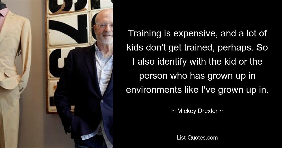 Training is expensive, and a lot of kids don't get trained, perhaps. So I also identify with the kid or the person who has grown up in environments like I've grown up in. — © Mickey Drexler