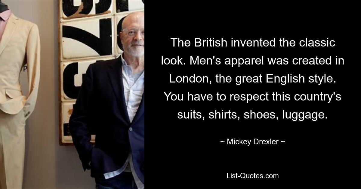 The British invented the classic look. Men's apparel was created in London, the great English style. You have to respect this country's suits, shirts, shoes, luggage. — © Mickey Drexler