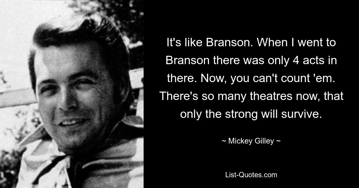 It's like Branson. When I went to Branson there was only 4 acts in there. Now, you can't count 'em. There's so many theatres now, that only the strong will survive. — © Mickey Gilley