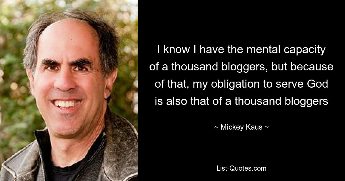 I know I have the mental capacity of a thousand bloggers, but because of that, my obligation to serve God is also that of a thousand bloggers — © Mickey Kaus