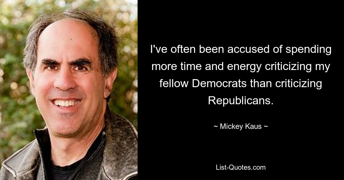 I've often been accused of spending more time and energy criticizing my fellow Democrats than criticizing Republicans. — © Mickey Kaus