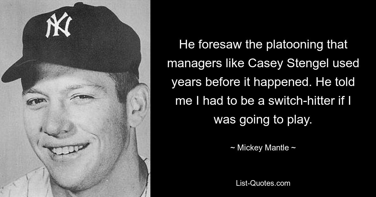 He foresaw the platooning that managers like Casey Stengel used years before it happened. He told me I had to be a switch-hitter if I was going to play. — © Mickey Mantle