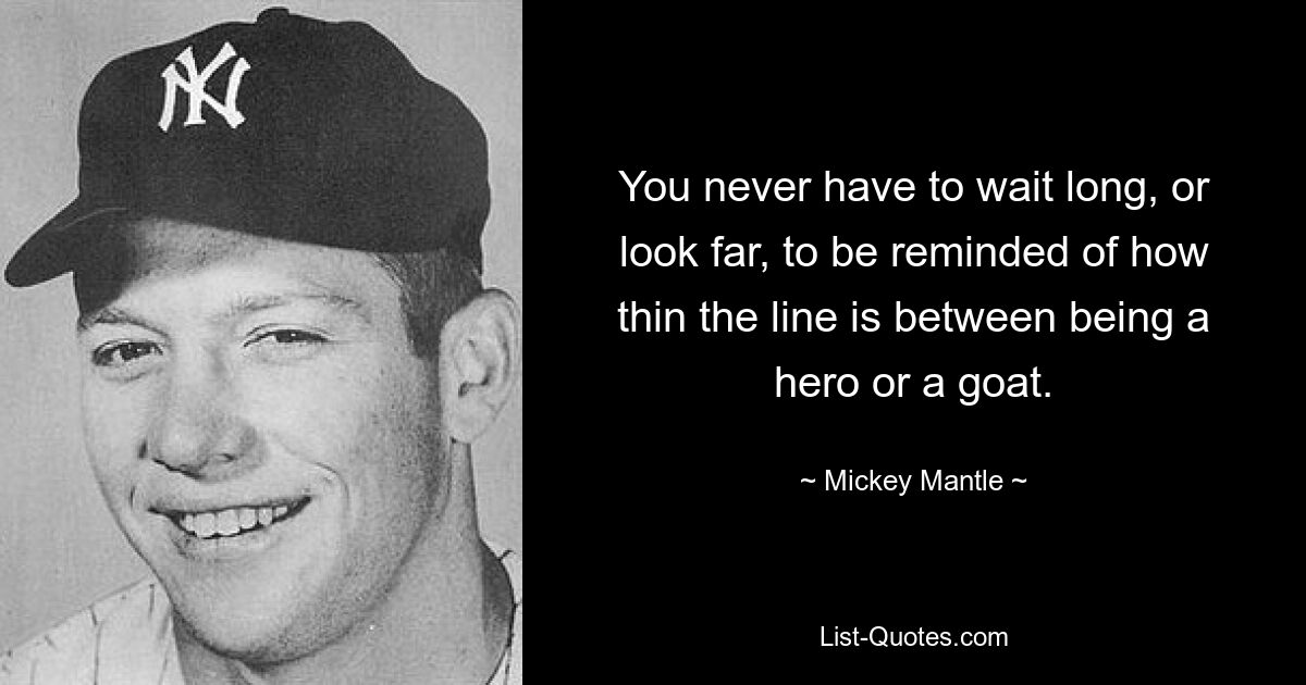 You never have to wait long, or look far, to be reminded of how thin the line is between being a hero or a goat. — © Mickey Mantle