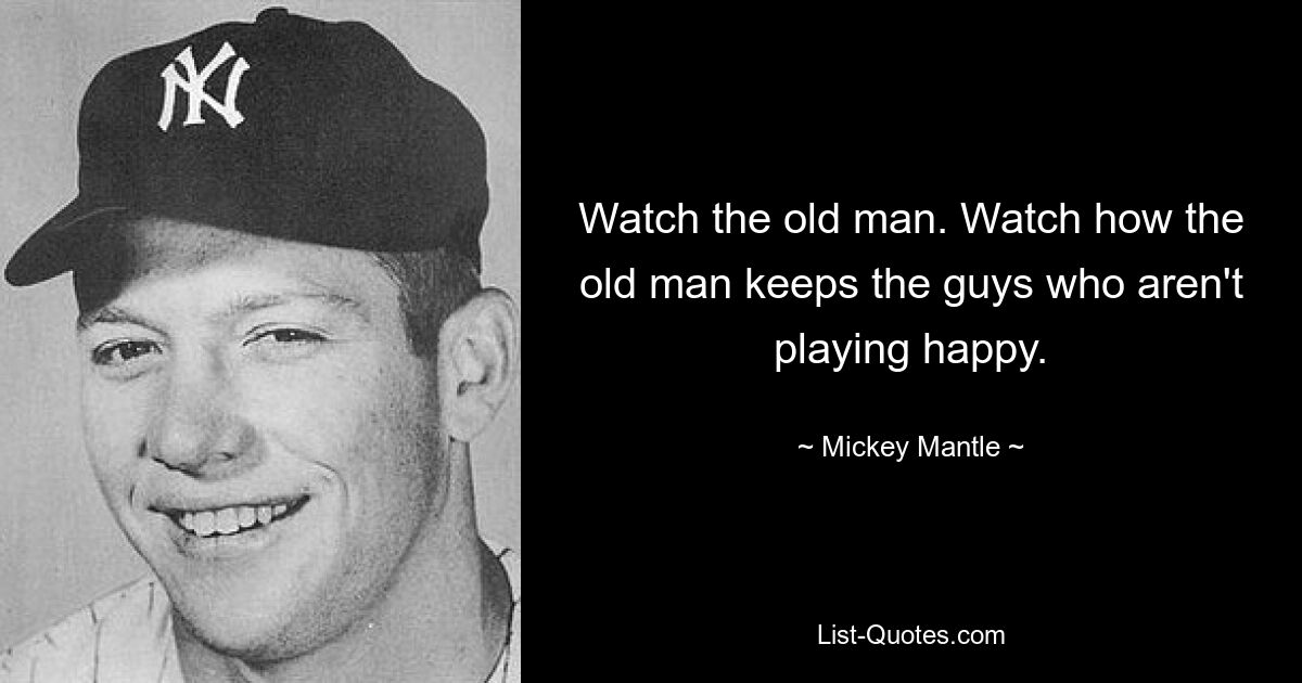 Watch the old man. Watch how the old man keeps the guys who aren't playing happy. — © Mickey Mantle