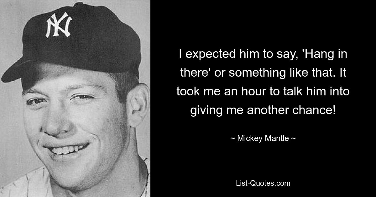 I expected him to say, 'Hang in there' or something like that. It took me an hour to talk him into giving me another chance! — © Mickey Mantle