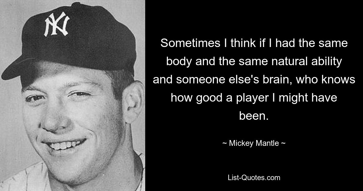 Sometimes I think if I had the same body and the same natural ability and someone else's brain, who knows how good a player I might have been. — © Mickey Mantle