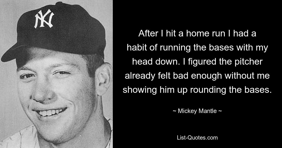 After I hit a home run I had a habit of running the bases with my head down. I figured the pitcher already felt bad enough without me showing him up rounding the bases. — © Mickey Mantle