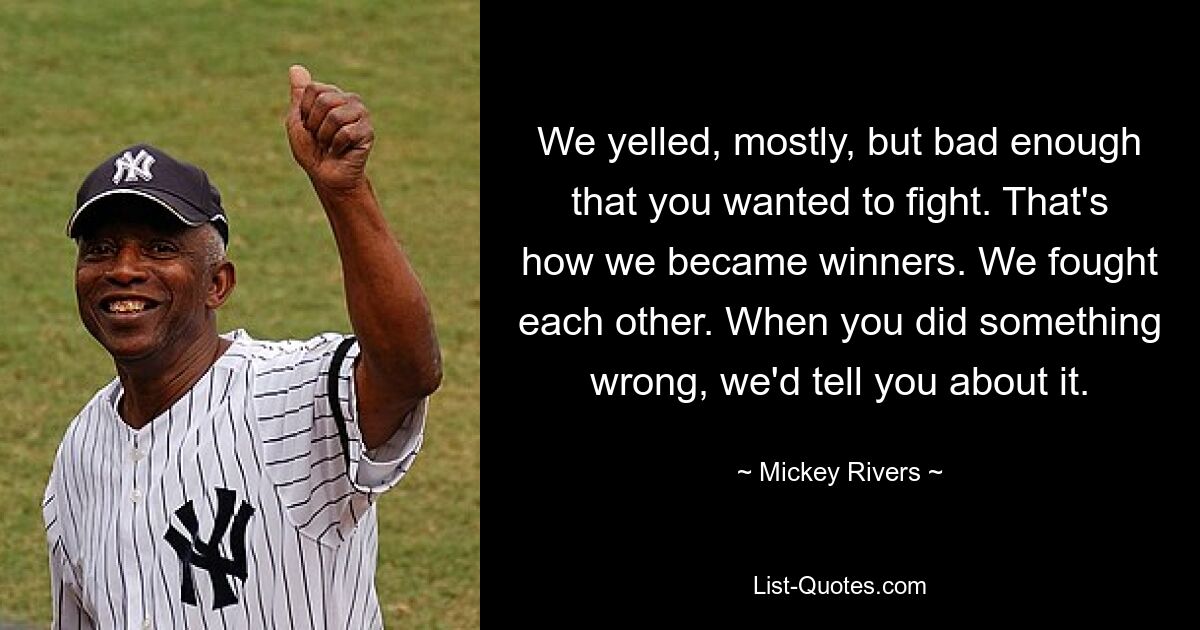 We yelled, mostly, but bad enough that you wanted to fight. That's how we became winners. We fought each other. When you did something wrong, we'd tell you about it. — © Mickey Rivers