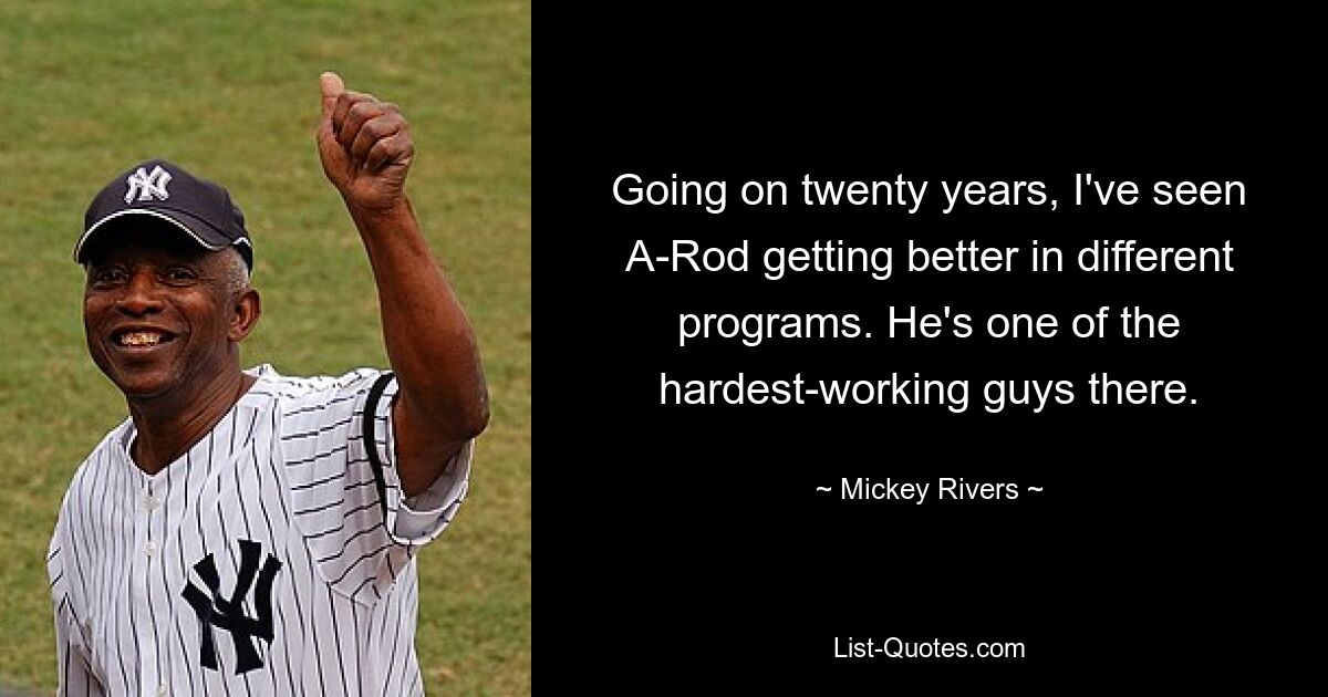 Going on twenty years, I've seen A-Rod getting better in different programs. He's one of the hardest-working guys there. — © Mickey Rivers