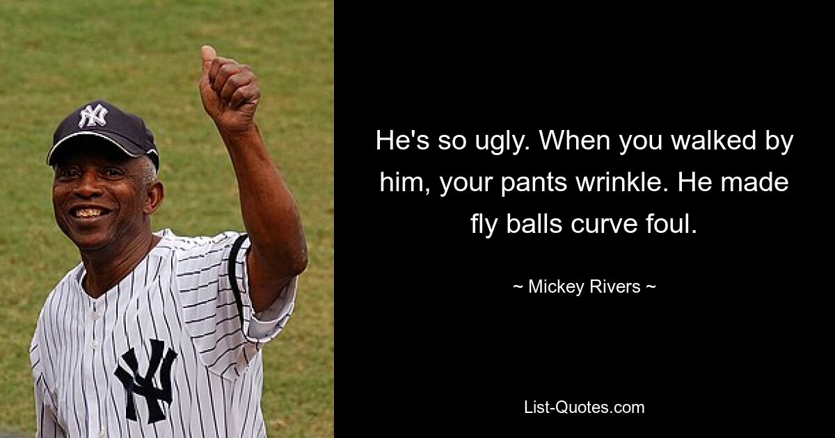 He's so ugly. When you walked by him, your pants wrinkle. He made fly balls curve foul. — © Mickey Rivers