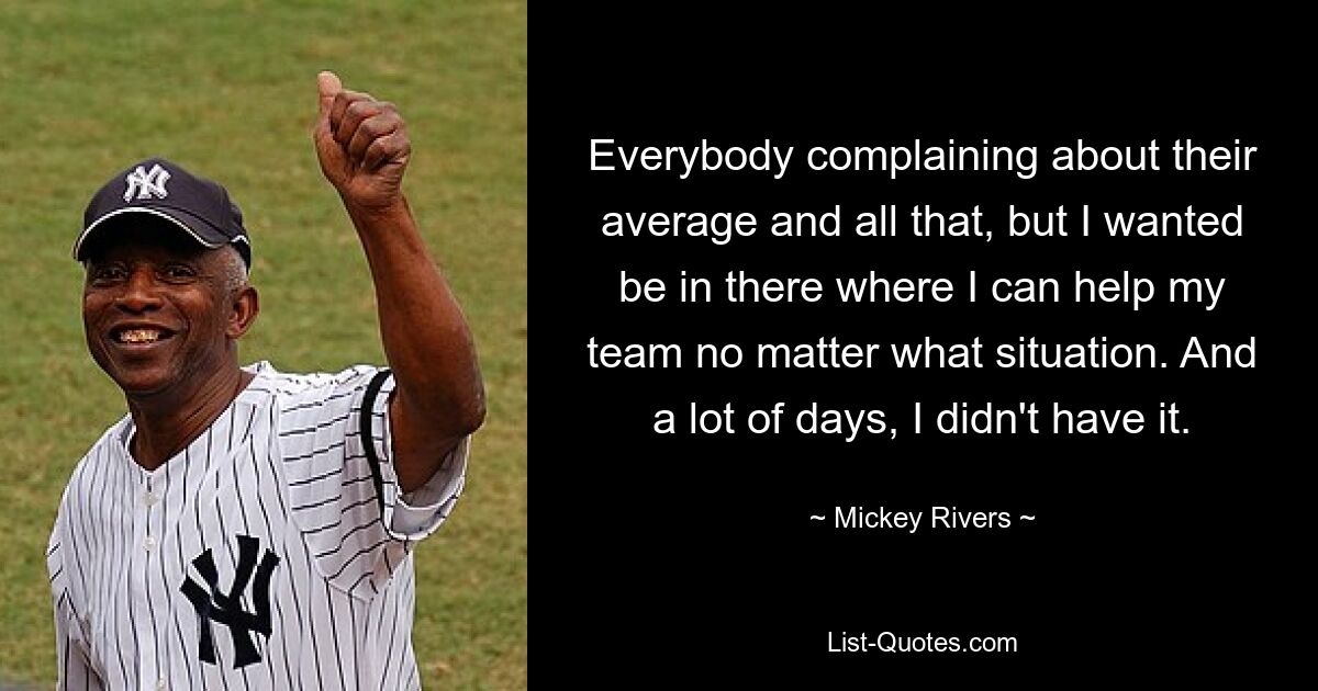 Everybody complaining about their average and all that, but I wanted be in there where I can help my team no matter what situation. And a lot of days, I didn't have it. — © Mickey Rivers