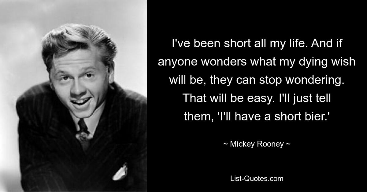 I've been short all my life. And if anyone wonders what my dying wish will be, they can stop wondering. That will be easy. I'll just tell them, 'I'll have a short bier.' — © Mickey Rooney