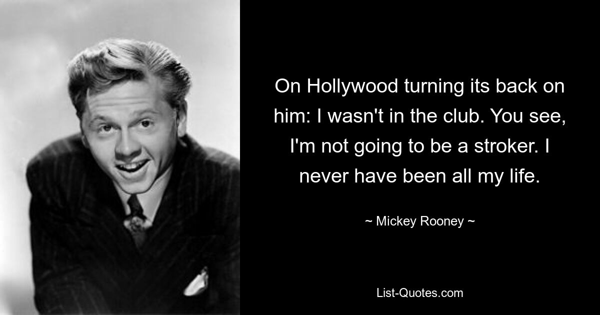 On Hollywood turning its back on him: I wasn't in the club. You see, I'm not going to be a stroker. I never have been all my life. — © Mickey Rooney