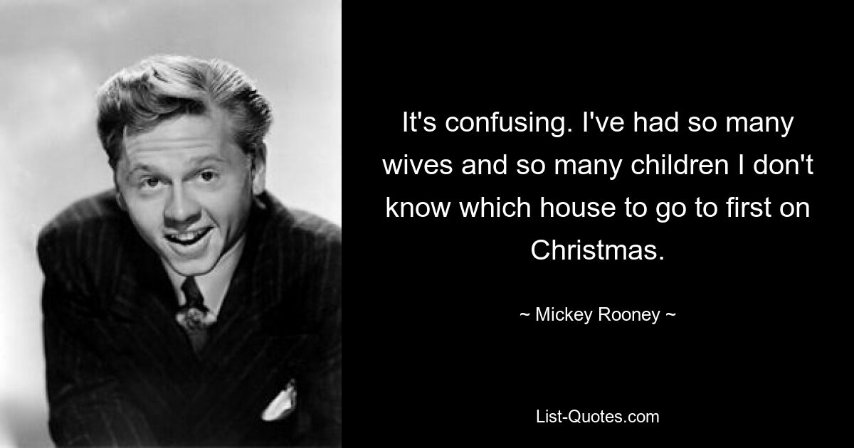 It's confusing. I've had so many wives and so many children I don't know which house to go to first on Christmas. — © Mickey Rooney