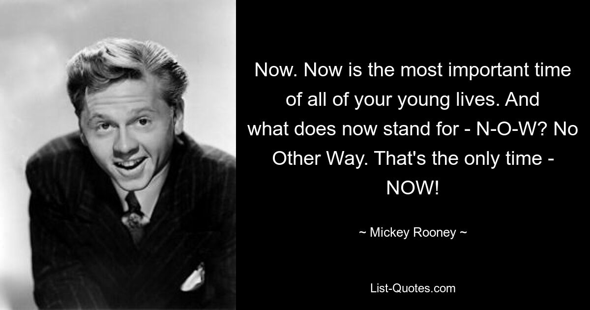 Now. Now is the most important time of all of your young lives. And what does now stand for - N-O-W? No Other Way. That's the only time - NOW! — © Mickey Rooney