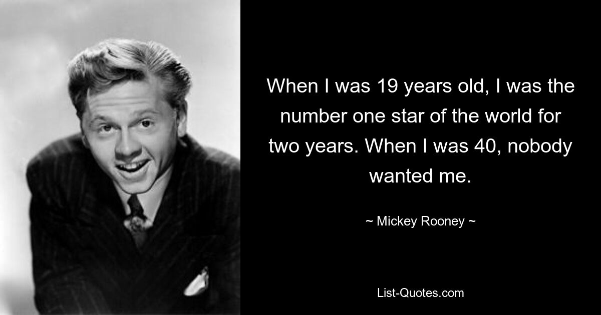 When I was 19 years old, I was the number one star of the world for two years. When I was 40, nobody wanted me. — © Mickey Rooney