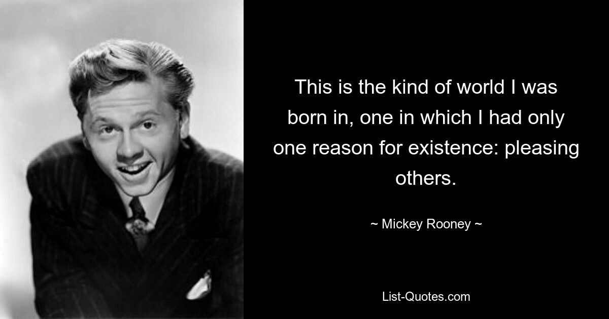 This is the kind of world I was born in, one in which I had only one reason for existence: pleasing others. — © Mickey Rooney