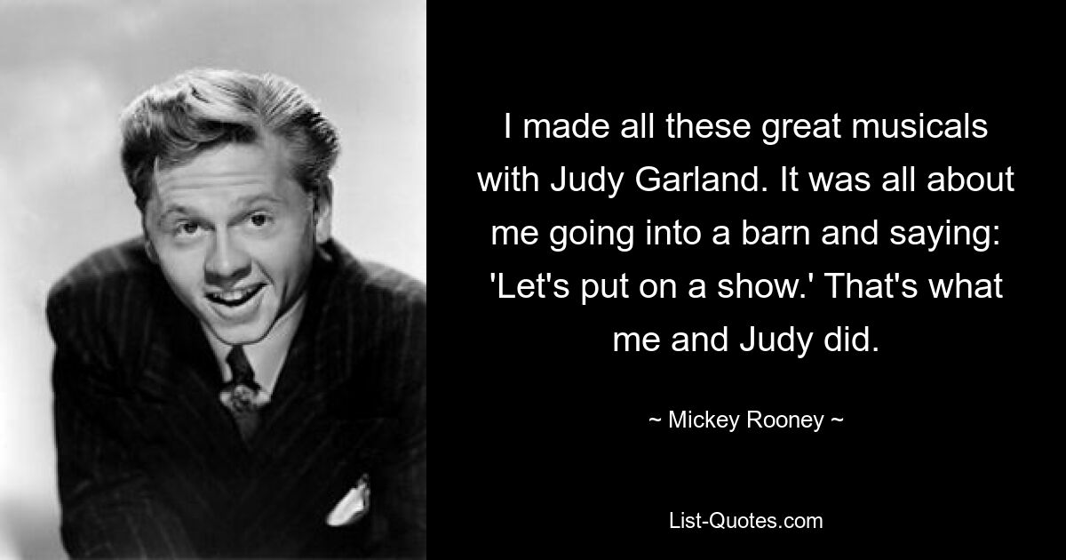 I made all these great musicals with Judy Garland. It was all about me going into a barn and saying: 'Let's put on a show.' That's what me and Judy did. — © Mickey Rooney