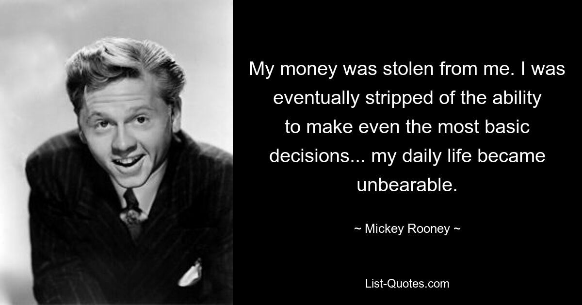 My money was stolen from me. I was eventually stripped of the ability to make even the most basic decisions... my daily life became unbearable. — © Mickey Rooney