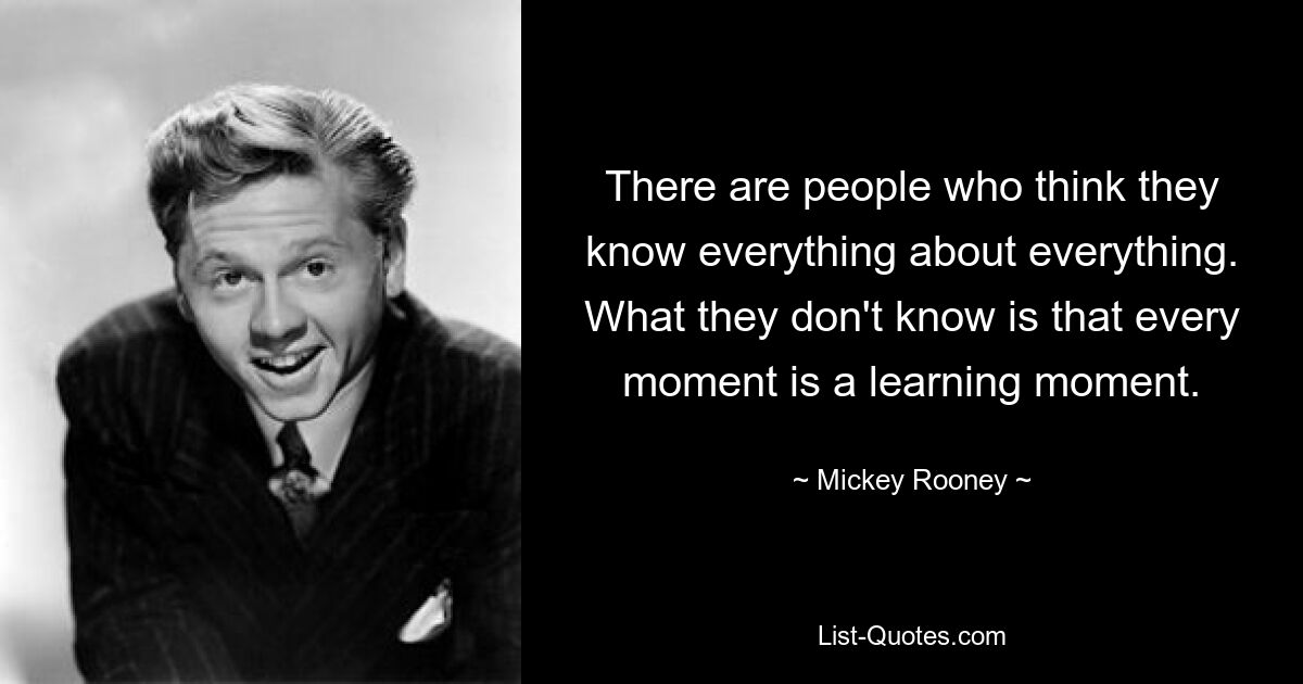 There are people who think they know everything about everything. What they don't know is that every moment is a learning moment. — © Mickey Rooney