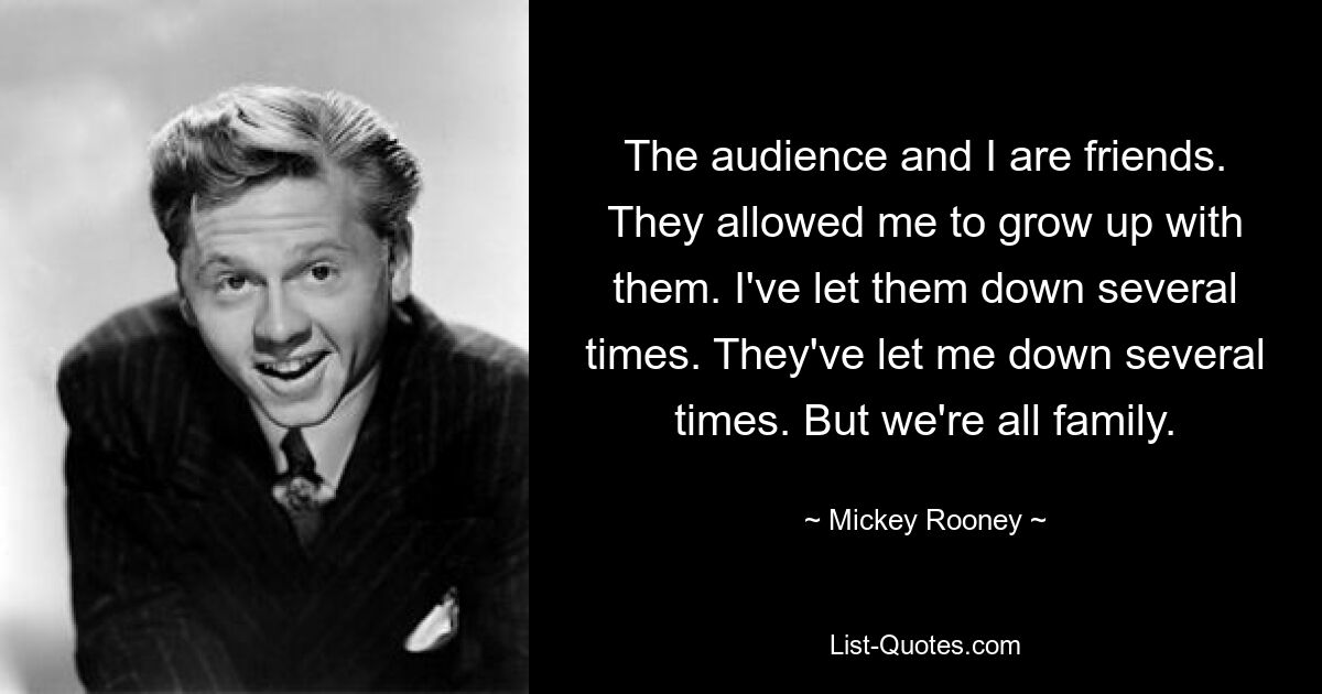 The audience and I are friends. They allowed me to grow up with them. I've let them down several times. They've let me down several times. But we're all family. — © Mickey Rooney