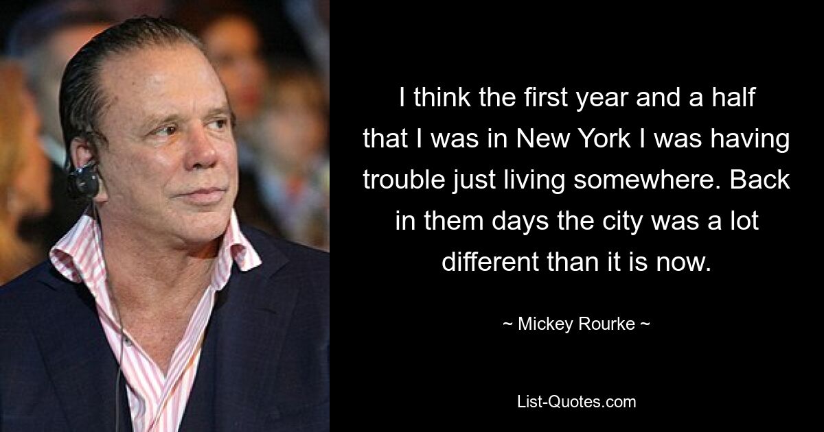 I think the first year and a half that I was in New York I was having trouble just living somewhere. Back in them days the city was a lot different than it is now. — © Mickey Rourke