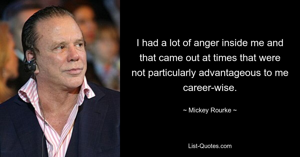 I had a lot of anger inside me and that came out at times that were not particularly advantageous to me career-wise. — © Mickey Rourke