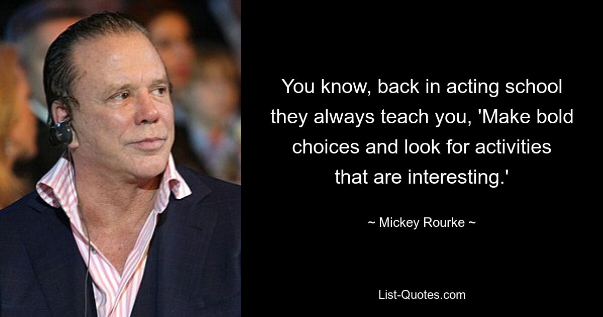 You know, back in acting school they always teach you, 'Make bold choices and look for activities that are interesting.' — © Mickey Rourke