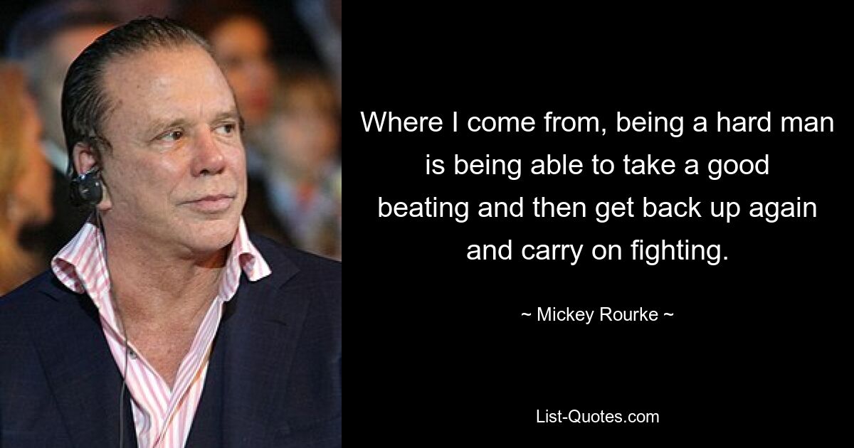 Where I come from, being a hard man is being able to take a good beating and then get back up again and carry on fighting. — © Mickey Rourke