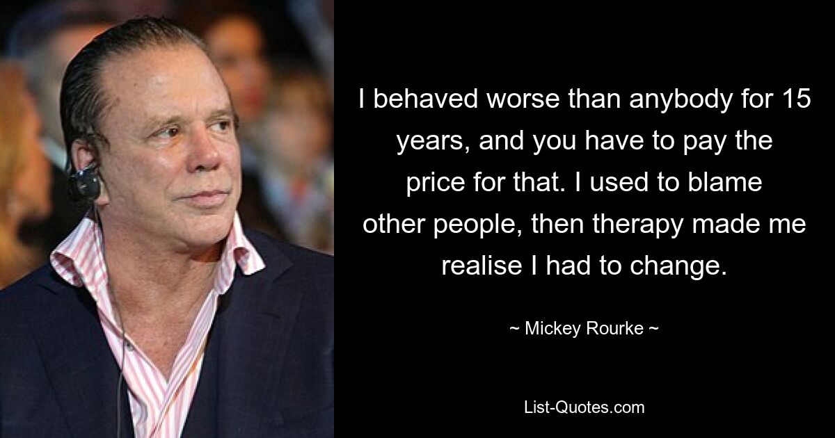 I behaved worse than anybody for 15 years, and you have to pay the price for that. I used to blame other people, then therapy made me realise I had to change. — © Mickey Rourke