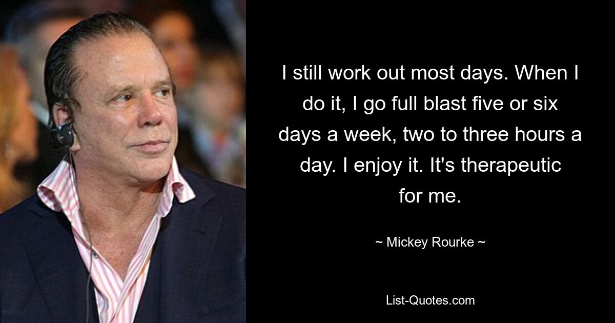 I still work out most days. When I do it, I go full blast five or six days a week, two to three hours a day. I enjoy it. It's therapeutic for me. — © Mickey Rourke