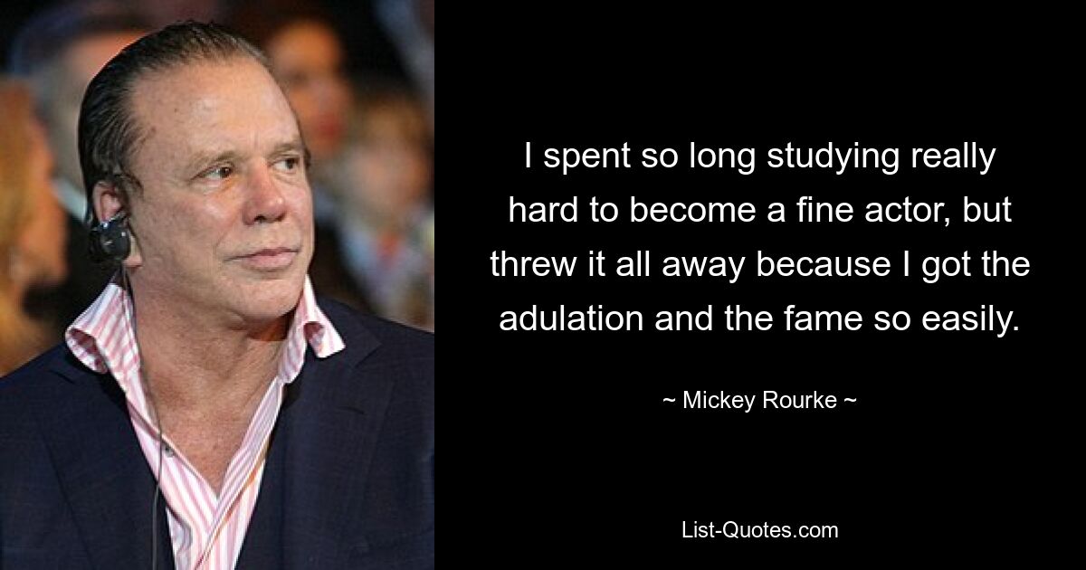 I spent so long studying really hard to become a fine actor, but threw it all away because I got the adulation and the fame so easily. — © Mickey Rourke