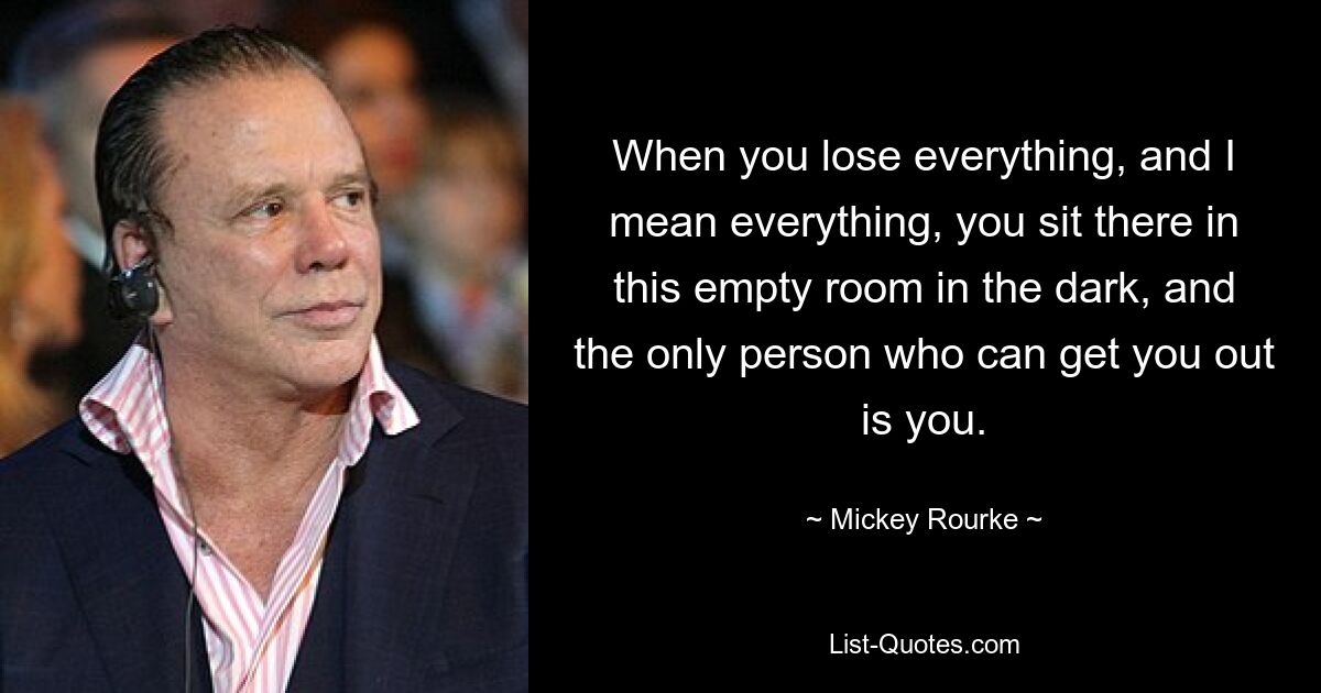 When you lose everything, and I mean everything, you sit there in this empty room in the dark, and the only person who can get you out is you. — © Mickey Rourke