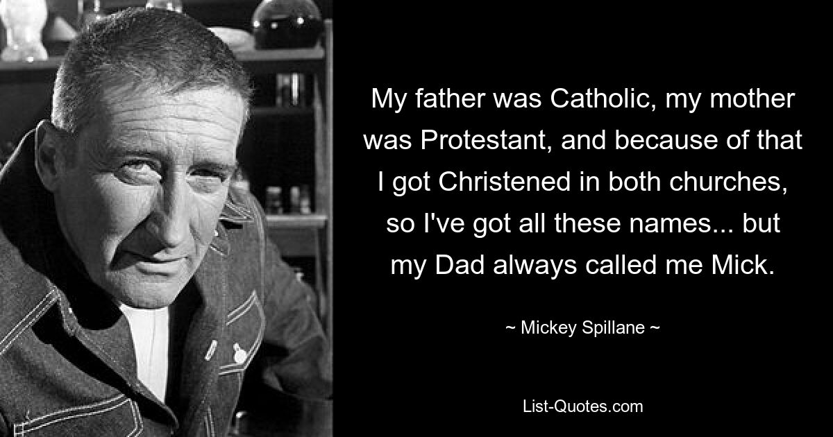 My father was Catholic, my mother was Protestant, and because of that I got Christened in both churches, so I've got all these names... but my Dad always called me Mick. — © Mickey Spillane