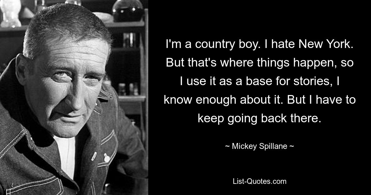 I'm a country boy. I hate New York. But that's where things happen, so I use it as a base for stories, I know enough about it. But I have to keep going back there. — © Mickey Spillane