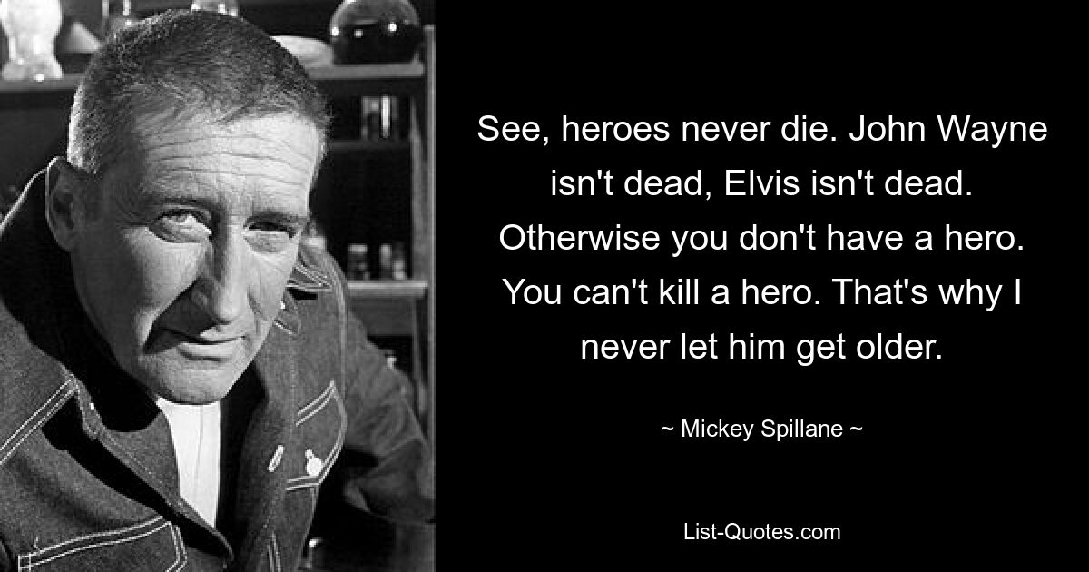 See, heroes never die. John Wayne isn't dead, Elvis isn't dead. Otherwise you don't have a hero. You can't kill a hero. That's why I never let him get older. — © Mickey Spillane