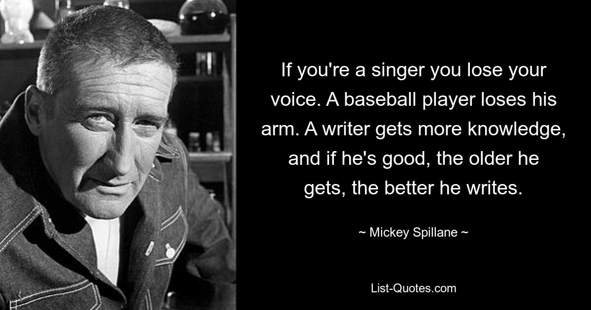 If you're a singer you lose your voice. A baseball player loses his arm. A writer gets more knowledge, and if he's good, the older he gets, the better he writes. — © Mickey Spillane