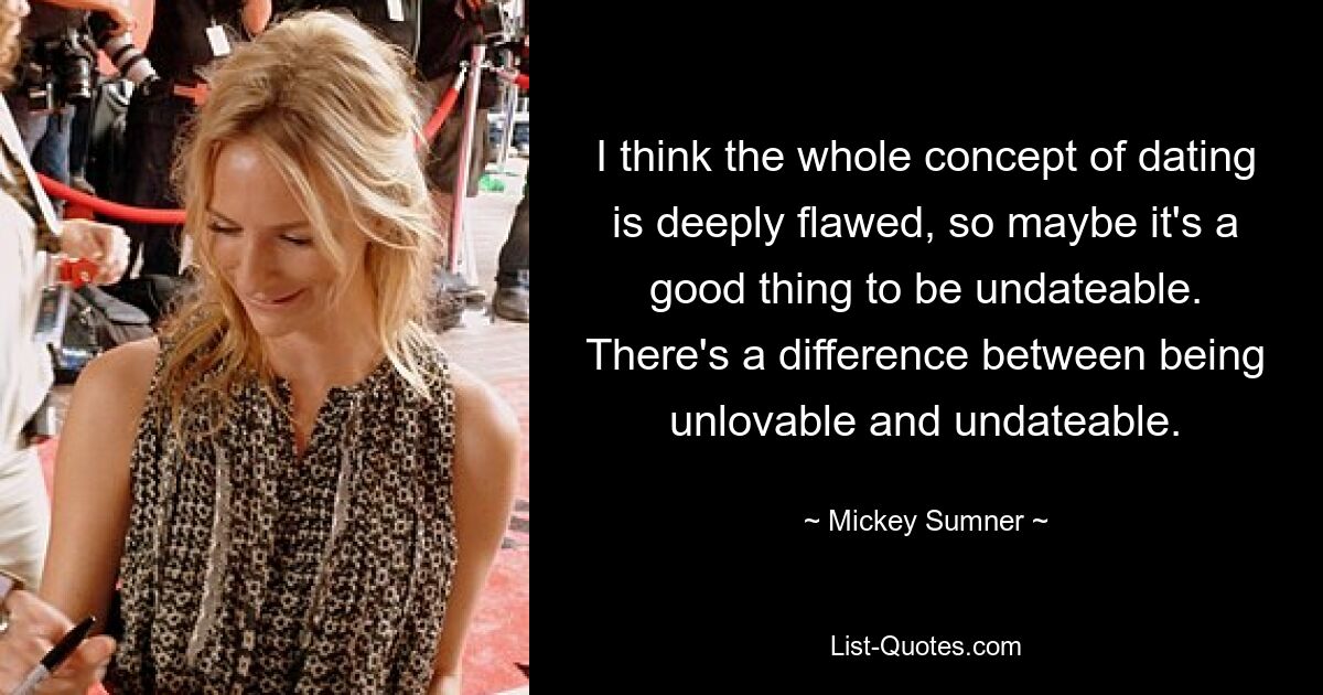 I think the whole concept of dating is deeply flawed, so maybe it's a good thing to be undateable. There's a difference between being unlovable and undateable. — © Mickey Sumner