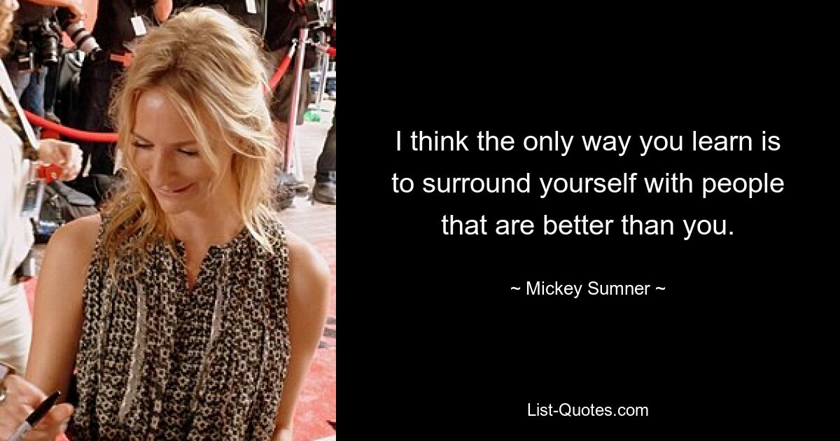 I think the only way you learn is to surround yourself with people that are better than you. — © Mickey Sumner