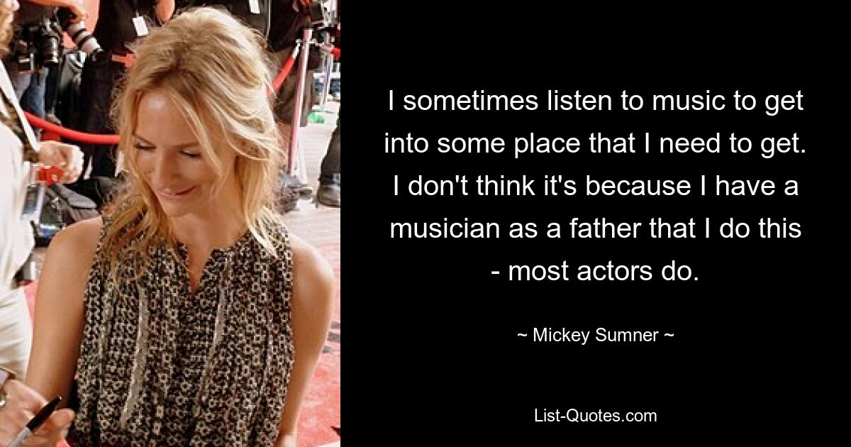 I sometimes listen to music to get into some place that I need to get. I don't think it's because I have a musician as a father that I do this - most actors do. — © Mickey Sumner