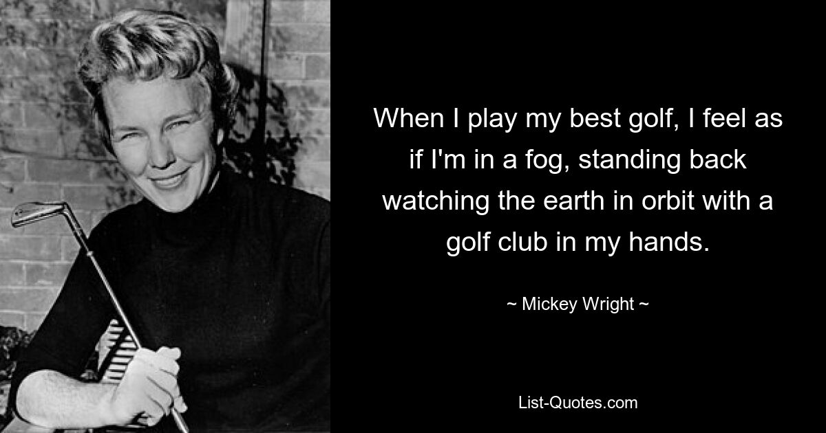 When I play my best golf, I feel as if I'm in a fog, standing back watching the earth in orbit with a golf club in my hands. — © Mickey Wright